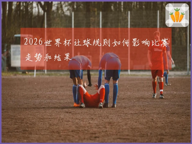 2026世界杯让球规则如何影响比赛走势和结果